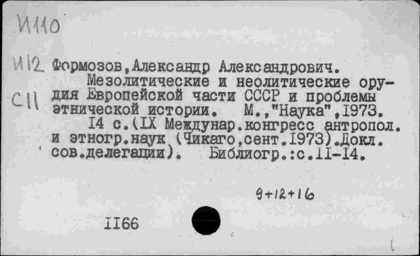 ﻿И н о
. Ll Формозов,Александр Александрович.
Мезолитические и неолитические ору-г і і дия Европейской части СССР и проблемы этнической истории.	М.,"Наука",1973.
14 с.(IX Междунар.конгресс антропол. и этногр.наук (Чикаго,сент.1973).Докл. сов.делегации).	Библиогр.:с.11-14.
1 (о
1166